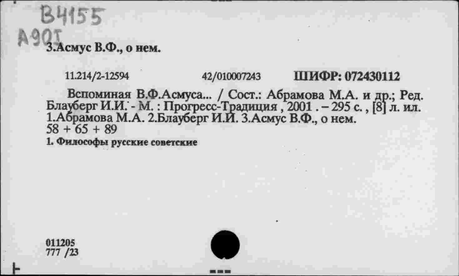 ﻿ВЧ15?
З.Асмус В.Ф., о нем.
11.214/2-12594	42/010007243 ШИФР: 072430112
Вспоминая В.Ф.Асмуса... / Сост.: Абрамова М.А. и др.; Ред. Блауберг И.И.' - М.: Прогресс-Традиция , 2001. - 295 с., [8] л. ил. 1.Абрамова М.А. 2.Блауберг И.И. З.Асмус В.Ф., о нем.
58 + 65 + 89
1. Философы русские советские
011205
777 /23